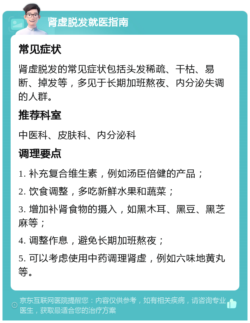 肾虚脱发就医指南 常见症状 肾虚脱发的常见症状包括头发稀疏、干枯、易断、掉发等，多见于长期加班熬夜、内分泌失调的人群。 推荐科室 中医科、皮肤科、内分泌科 调理要点 1. 补充复合维生素，例如汤臣倍健的产品； 2. 饮食调整，多吃新鲜水果和蔬菜； 3. 增加补肾食物的摄入，如黑木耳、黑豆、黑芝麻等； 4. 调整作息，避免长期加班熬夜； 5. 可以考虑使用中药调理肾虚，例如六味地黄丸等。