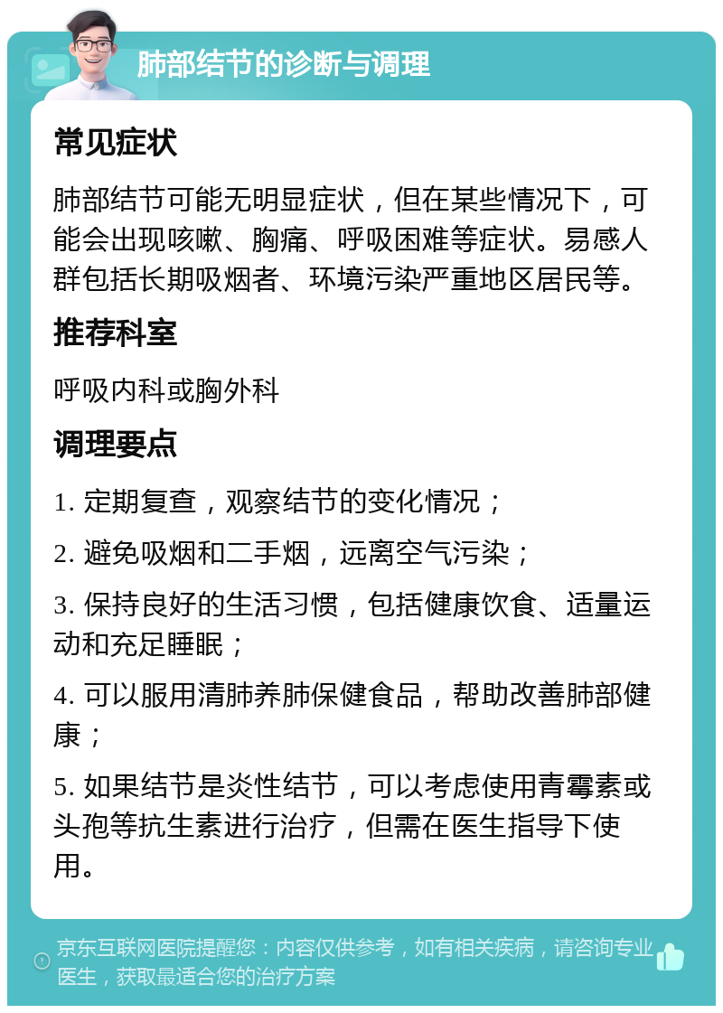 肺部结节的诊断与调理 常见症状 肺部结节可能无明显症状，但在某些情况下，可能会出现咳嗽、胸痛、呼吸困难等症状。易感人群包括长期吸烟者、环境污染严重地区居民等。 推荐科室 呼吸内科或胸外科 调理要点 1. 定期复查，观察结节的变化情况； 2. 避免吸烟和二手烟，远离空气污染； 3. 保持良好的生活习惯，包括健康饮食、适量运动和充足睡眠； 4. 可以服用清肺养肺保健食品，帮助改善肺部健康； 5. 如果结节是炎性结节，可以考虑使用青霉素或头孢等抗生素进行治疗，但需在医生指导下使用。