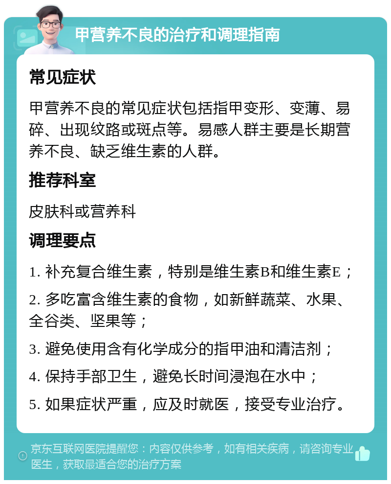 甲营养不良的治疗和调理指南 常见症状 甲营养不良的常见症状包括指甲变形、变薄、易碎、出现纹路或斑点等。易感人群主要是长期营养不良、缺乏维生素的人群。 推荐科室 皮肤科或营养科 调理要点 1. 补充复合维生素，特别是维生素B和维生素E； 2. 多吃富含维生素的食物，如新鲜蔬菜、水果、全谷类、坚果等； 3. 避免使用含有化学成分的指甲油和清洁剂； 4. 保持手部卫生，避免长时间浸泡在水中； 5. 如果症状严重，应及时就医，接受专业治疗。