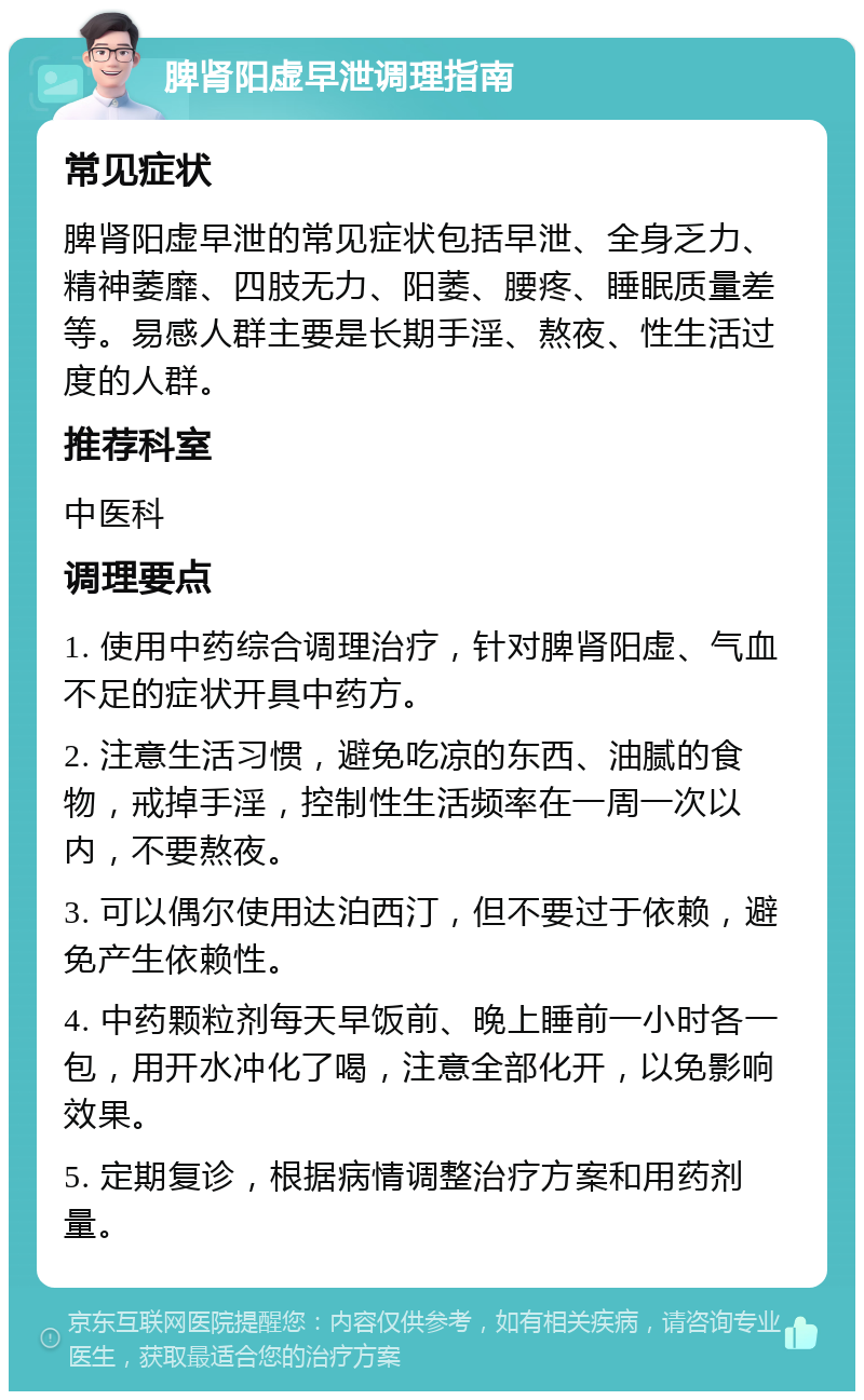 脾肾阳虚早泄调理指南 常见症状 脾肾阳虚早泄的常见症状包括早泄、全身乏力、精神萎靡、四肢无力、阳萎、腰疼、睡眠质量差等。易感人群主要是长期手淫、熬夜、性生活过度的人群。 推荐科室 中医科 调理要点 1. 使用中药综合调理治疗，针对脾肾阳虚、气血不足的症状开具中药方。 2. 注意生活习惯，避免吃凉的东西、油腻的食物，戒掉手淫，控制性生活频率在一周一次以内，不要熬夜。 3. 可以偶尔使用达泊西汀，但不要过于依赖，避免产生依赖性。 4. 中药颗粒剂每天早饭前、晚上睡前一小时各一包，用开水冲化了喝，注意全部化开，以免影响效果。 5. 定期复诊，根据病情调整治疗方案和用药剂量。