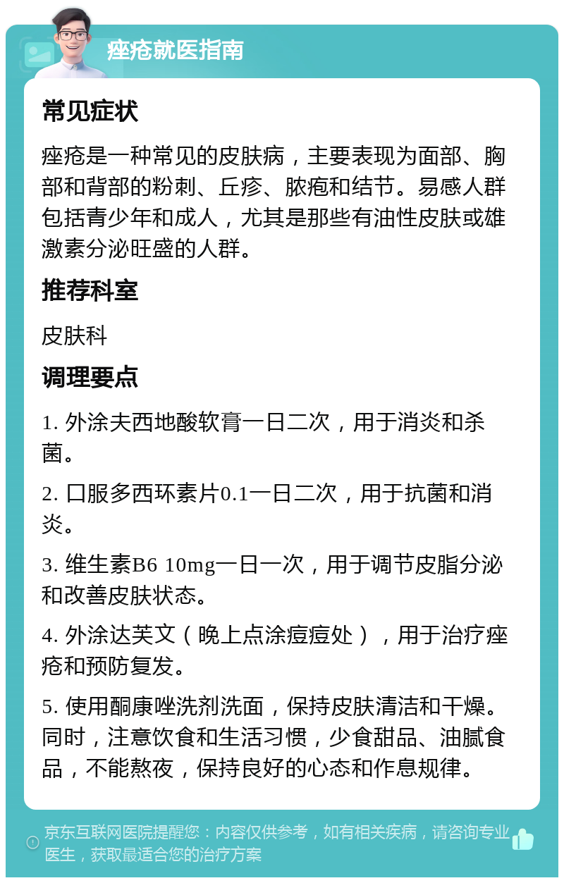 痤疮就医指南 常见症状 痤疮是一种常见的皮肤病，主要表现为面部、胸部和背部的粉刺、丘疹、脓疱和结节。易感人群包括青少年和成人，尤其是那些有油性皮肤或雄激素分泌旺盛的人群。 推荐科室 皮肤科 调理要点 1. 外涂夫西地酸软膏一日二次，用于消炎和杀菌。 2. 口服多西环素片0.1一日二次，用于抗菌和消炎。 3. 维生素B6 10mg一日一次，用于调节皮脂分泌和改善皮肤状态。 4. 外涂达芙文（晚上点涂痘痘处），用于治疗痤疮和预防复发。 5. 使用酮康唑洗剂洗面，保持皮肤清洁和干燥。同时，注意饮食和生活习惯，少食甜品、油腻食品，不能熬夜，保持良好的心态和作息规律。