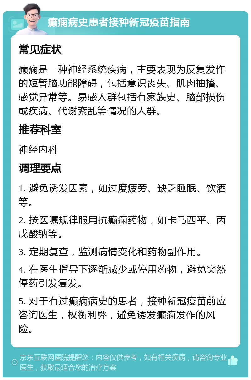 癫痫病史患者接种新冠疫苗指南 常见症状 癫痫是一种神经系统疾病，主要表现为反复发作的短暂脑功能障碍，包括意识丧失、肌肉抽搐、感觉异常等。易感人群包括有家族史、脑部损伤或疾病、代谢紊乱等情况的人群。 推荐科室 神经内科 调理要点 1. 避免诱发因素，如过度疲劳、缺乏睡眠、饮酒等。 2. 按医嘱规律服用抗癫痫药物，如卡马西平、丙戊酸钠等。 3. 定期复查，监测病情变化和药物副作用。 4. 在医生指导下逐渐减少或停用药物，避免突然停药引发复发。 5. 对于有过癫痫病史的患者，接种新冠疫苗前应咨询医生，权衡利弊，避免诱发癫痫发作的风险。