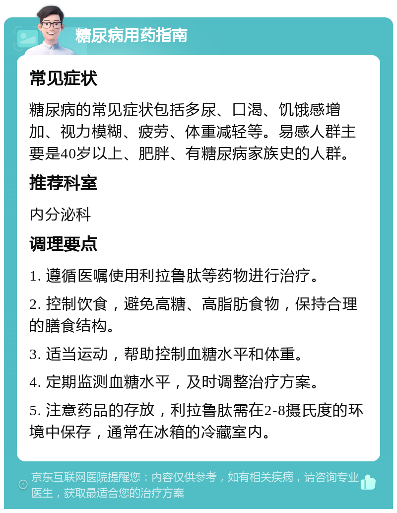 糖尿病用药指南 常见症状 糖尿病的常见症状包括多尿、口渴、饥饿感增加、视力模糊、疲劳、体重减轻等。易感人群主要是40岁以上、肥胖、有糖尿病家族史的人群。 推荐科室 内分泌科 调理要点 1. 遵循医嘱使用利拉鲁肽等药物进行治疗。 2. 控制饮食，避免高糖、高脂肪食物，保持合理的膳食结构。 3. 适当运动，帮助控制血糖水平和体重。 4. 定期监测血糖水平，及时调整治疗方案。 5. 注意药品的存放，利拉鲁肽需在2-8摄氏度的环境中保存，通常在冰箱的冷藏室内。