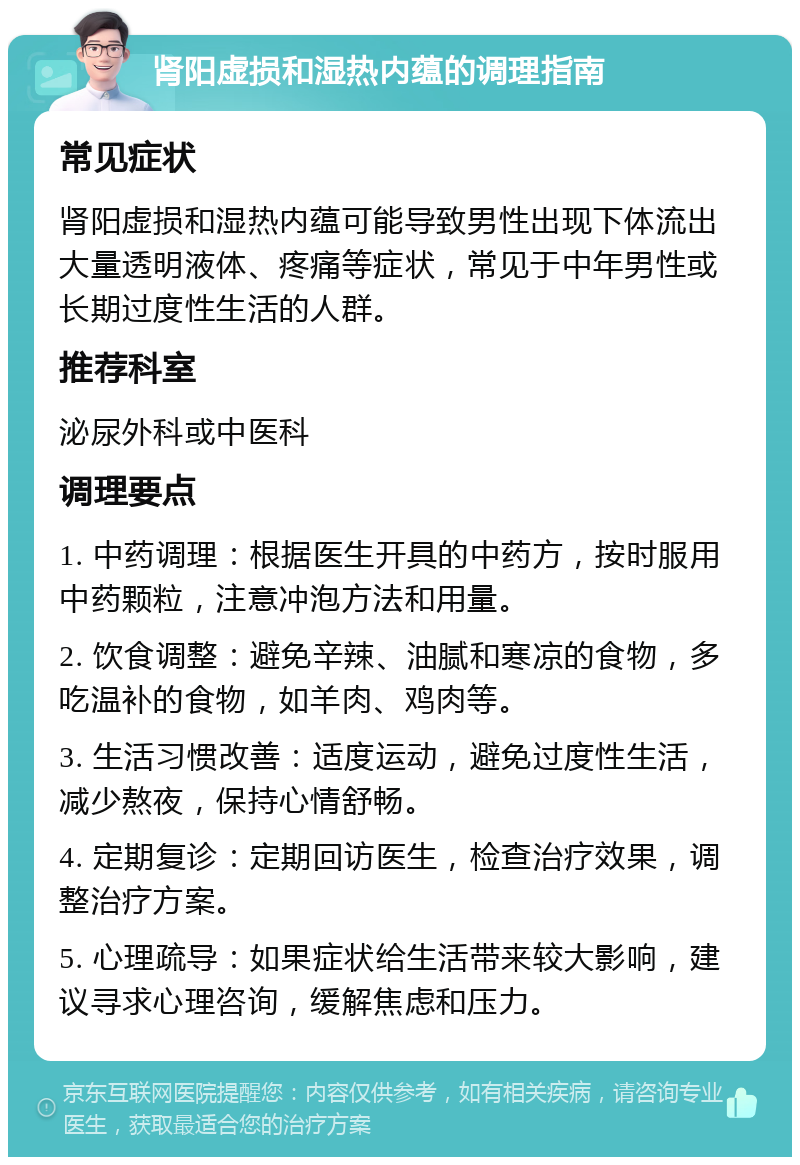 肾阳虚损和湿热内蕴的调理指南 常见症状 肾阳虚损和湿热内蕴可能导致男性出现下体流出大量透明液体、疼痛等症状，常见于中年男性或长期过度性生活的人群。 推荐科室 泌尿外科或中医科 调理要点 1. 中药调理：根据医生开具的中药方，按时服用中药颗粒，注意冲泡方法和用量。 2. 饮食调整：避免辛辣、油腻和寒凉的食物，多吃温补的食物，如羊肉、鸡肉等。 3. 生活习惯改善：适度运动，避免过度性生活，减少熬夜，保持心情舒畅。 4. 定期复诊：定期回访医生，检查治疗效果，调整治疗方案。 5. 心理疏导：如果症状给生活带来较大影响，建议寻求心理咨询，缓解焦虑和压力。