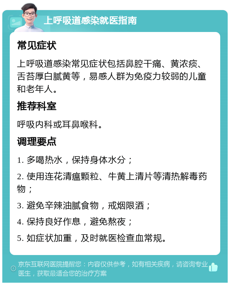 上呼吸道感染就医指南 常见症状 上呼吸道感染常见症状包括鼻腔干痛、黄浓痰、舌苔厚白腻黄等，易感人群为免疫力较弱的儿童和老年人。 推荐科室 呼吸内科或耳鼻喉科。 调理要点 1. 多喝热水，保持身体水分； 2. 使用连花清瘟颗粒、牛黄上清片等清热解毒药物； 3. 避免辛辣油腻食物，戒烟限酒； 4. 保持良好作息，避免熬夜； 5. 如症状加重，及时就医检查血常规。