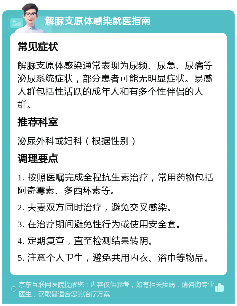 解脲支原体感染就医指南 常见症状 解脲支原体感染通常表现为尿频、尿急、尿痛等泌尿系统症状，部分患者可能无明显症状。易感人群包括性活跃的成年人和有多个性伴侣的人群。 推荐科室 泌尿外科或妇科（根据性别） 调理要点 1. 按照医嘱完成全程抗生素治疗，常用药物包括阿奇霉素、多西环素等。 2. 夫妻双方同时治疗，避免交叉感染。 3. 在治疗期间避免性行为或使用安全套。 4. 定期复查，直至检测结果转阴。 5. 注意个人卫生，避免共用内衣、浴巾等物品。