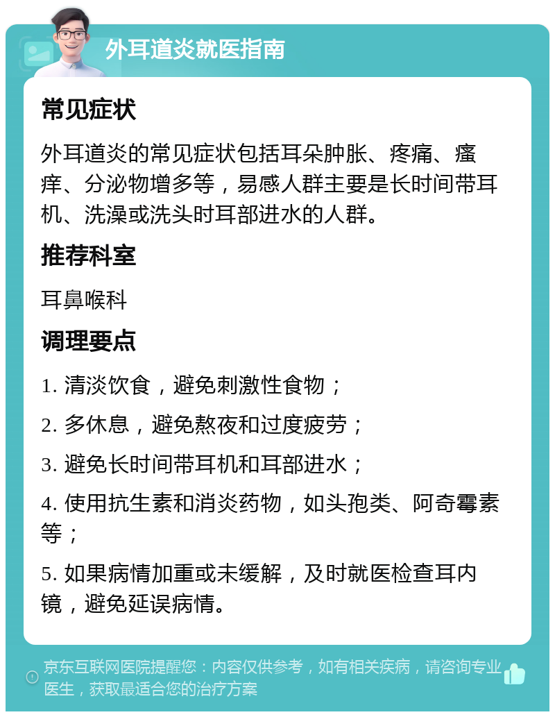 外耳道炎就医指南 常见症状 外耳道炎的常见症状包括耳朵肿胀、疼痛、瘙痒、分泌物增多等，易感人群主要是长时间带耳机、洗澡或洗头时耳部进水的人群。 推荐科室 耳鼻喉科 调理要点 1. 清淡饮食，避免刺激性食物； 2. 多休息，避免熬夜和过度疲劳； 3. 避免长时间带耳机和耳部进水； 4. 使用抗生素和消炎药物，如头孢类、阿奇霉素等； 5. 如果病情加重或未缓解，及时就医检查耳内镜，避免延误病情。