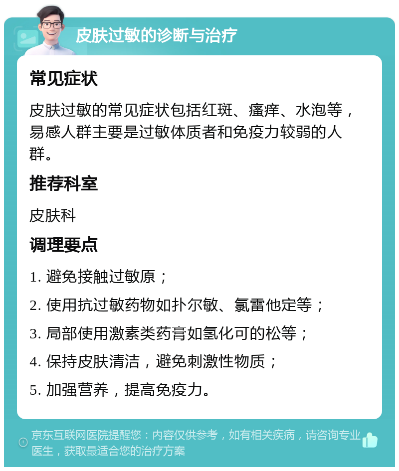 皮肤过敏的诊断与治疗 常见症状 皮肤过敏的常见症状包括红斑、瘙痒、水泡等，易感人群主要是过敏体质者和免疫力较弱的人群。 推荐科室 皮肤科 调理要点 1. 避免接触过敏原； 2. 使用抗过敏药物如扑尔敏、氯雷他定等； 3. 局部使用激素类药膏如氢化可的松等； 4. 保持皮肤清洁，避免刺激性物质； 5. 加强营养，提高免疫力。