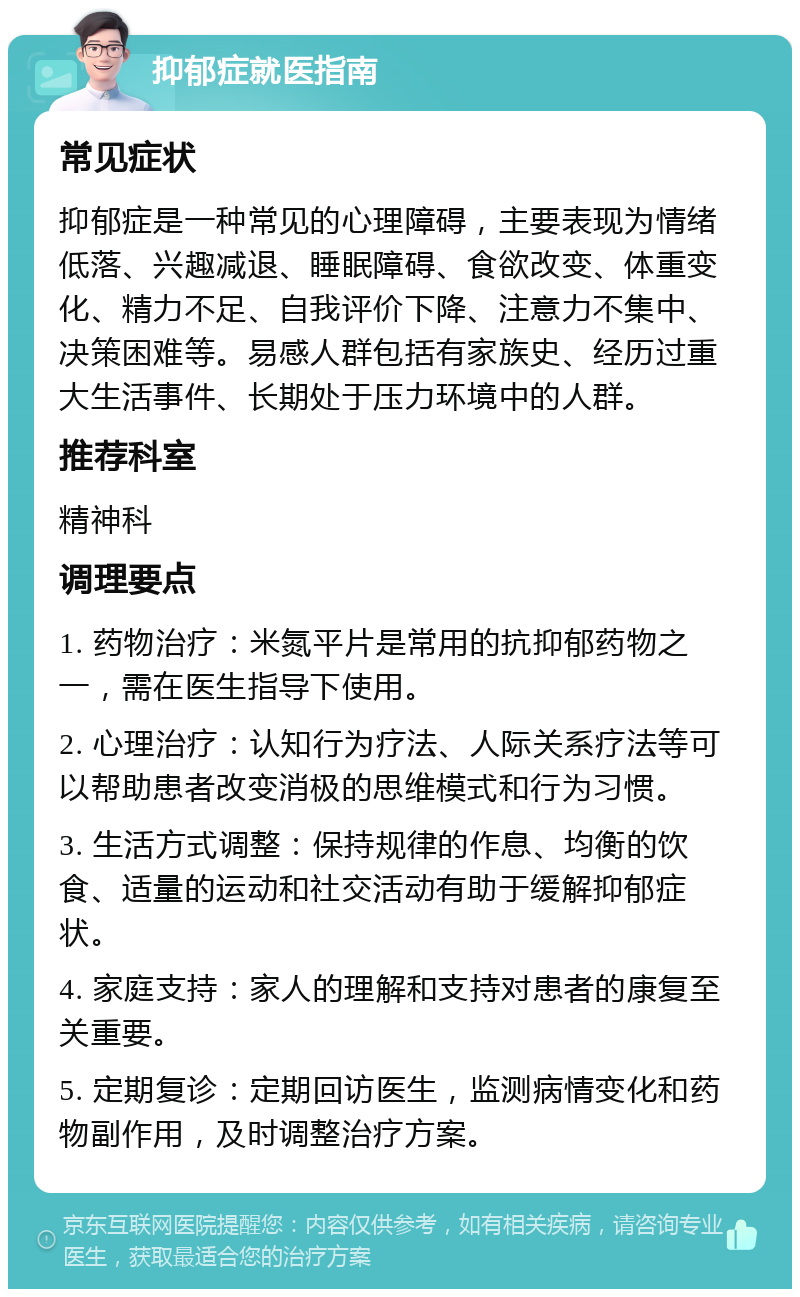 抑郁症就医指南 常见症状 抑郁症是一种常见的心理障碍，主要表现为情绪低落、兴趣减退、睡眠障碍、食欲改变、体重变化、精力不足、自我评价下降、注意力不集中、决策困难等。易感人群包括有家族史、经历过重大生活事件、长期处于压力环境中的人群。 推荐科室 精神科 调理要点 1. 药物治疗：米氮平片是常用的抗抑郁药物之一，需在医生指导下使用。 2. 心理治疗：认知行为疗法、人际关系疗法等可以帮助患者改变消极的思维模式和行为习惯。 3. 生活方式调整：保持规律的作息、均衡的饮食、适量的运动和社交活动有助于缓解抑郁症状。 4. 家庭支持：家人的理解和支持对患者的康复至关重要。 5. 定期复诊：定期回访医生，监测病情变化和药物副作用，及时调整治疗方案。