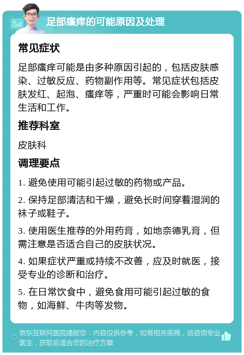 足部瘙痒的可能原因及处理 常见症状 足部瘙痒可能是由多种原因引起的，包括皮肤感染、过敏反应、药物副作用等。常见症状包括皮肤发红、起泡、瘙痒等，严重时可能会影响日常生活和工作。 推荐科室 皮肤科 调理要点 1. 避免使用可能引起过敏的药物或产品。 2. 保持足部清洁和干燥，避免长时间穿着湿润的袜子或鞋子。 3. 使用医生推荐的外用药膏，如地奈德乳膏，但需注意是否适合自己的皮肤状况。 4. 如果症状严重或持续不改善，应及时就医，接受专业的诊断和治疗。 5. 在日常饮食中，避免食用可能引起过敏的食物，如海鲜、牛肉等发物。