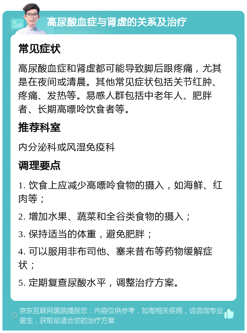 高尿酸血症与肾虚的关系及治疗 常见症状 高尿酸血症和肾虚都可能导致脚后跟疼痛，尤其是在夜间或清晨。其他常见症状包括关节红肿、疼痛、发热等。易感人群包括中老年人、肥胖者、长期高嘌呤饮食者等。 推荐科室 内分泌科或风湿免疫科 调理要点 1. 饮食上应减少高嘌呤食物的摄入，如海鲜、红肉等； 2. 增加水果、蔬菜和全谷类食物的摄入； 3. 保持适当的体重，避免肥胖； 4. 可以服用非布司他、塞来昔布等药物缓解症状； 5. 定期复查尿酸水平，调整治疗方案。