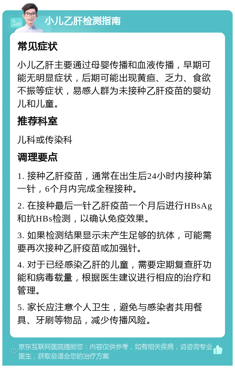 小儿乙肝检测指南 常见症状 小儿乙肝主要通过母婴传播和血液传播，早期可能无明显症状，后期可能出现黄疸、乏力、食欲不振等症状，易感人群为未接种乙肝疫苗的婴幼儿和儿童。 推荐科室 儿科或传染科 调理要点 1. 接种乙肝疫苗，通常在出生后24小时内接种第一针，6个月内完成全程接种。 2. 在接种最后一针乙肝疫苗一个月后进行HBsAg和抗HBs检测，以确认免疫效果。 3. 如果检测结果显示未产生足够的抗体，可能需要再次接种乙肝疫苗或加强针。 4. 对于已经感染乙肝的儿童，需要定期复查肝功能和病毒载量，根据医生建议进行相应的治疗和管理。 5. 家长应注意个人卫生，避免与感染者共用餐具、牙刷等物品，减少传播风险。