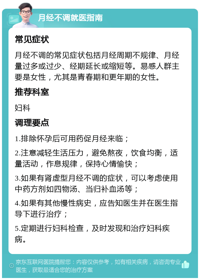 月经不调就医指南 常见症状 月经不调的常见症状包括月经周期不规律、月经量过多或过少、经期延长或缩短等。易感人群主要是女性，尤其是青春期和更年期的女性。 推荐科室 妇科 调理要点 1.排除怀孕后可用药促月经来临； 2.注意减轻生活压力，避免熬夜，饮食均衡，适量活动，作息规律，保持心情愉快； 3.如果有肾虚型月经不调的症状，可以考虑使用中药方剂如四物汤、当归补血汤等； 4.如果有其他慢性病史，应告知医生并在医生指导下进行治疗； 5.定期进行妇科检查，及时发现和治疗妇科疾病。