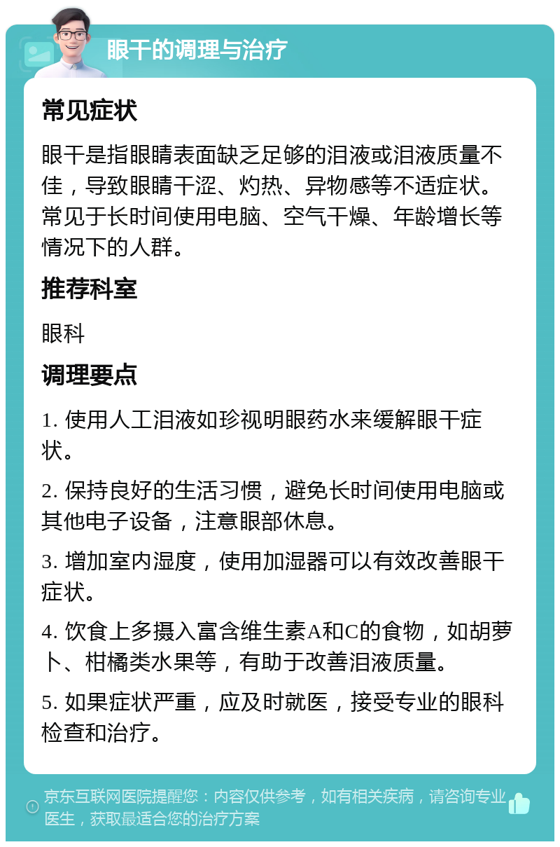 眼干的调理与治疗 常见症状 眼干是指眼睛表面缺乏足够的泪液或泪液质量不佳，导致眼睛干涩、灼热、异物感等不适症状。常见于长时间使用电脑、空气干燥、年龄增长等情况下的人群。 推荐科室 眼科 调理要点 1. 使用人工泪液如珍视明眼药水来缓解眼干症状。 2. 保持良好的生活习惯，避免长时间使用电脑或其他电子设备，注意眼部休息。 3. 增加室内湿度，使用加湿器可以有效改善眼干症状。 4. 饮食上多摄入富含维生素A和C的食物，如胡萝卜、柑橘类水果等，有助于改善泪液质量。 5. 如果症状严重，应及时就医，接受专业的眼科检查和治疗。