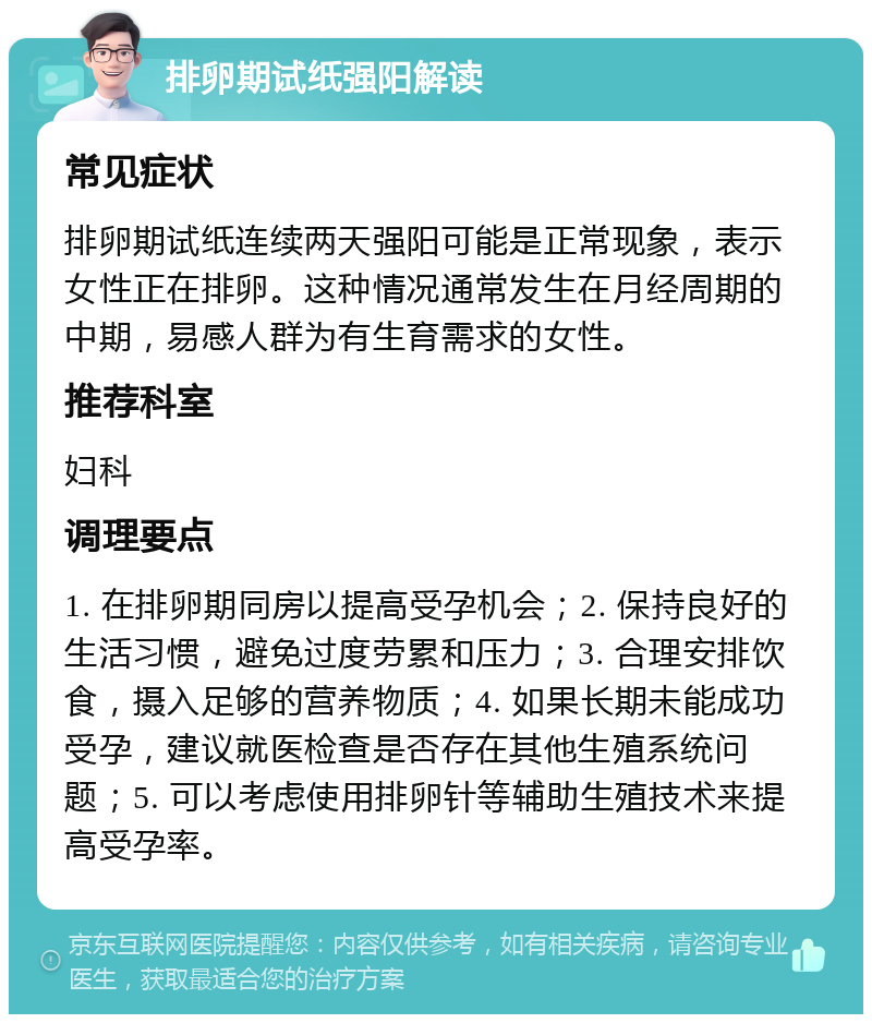 排卵期试纸强阳解读 常见症状 排卵期试纸连续两天强阳可能是正常现象，表示女性正在排卵。这种情况通常发生在月经周期的中期，易感人群为有生育需求的女性。 推荐科室 妇科 调理要点 1. 在排卵期同房以提高受孕机会；2. 保持良好的生活习惯，避免过度劳累和压力；3. 合理安排饮食，摄入足够的营养物质；4. 如果长期未能成功受孕，建议就医检查是否存在其他生殖系统问题；5. 可以考虑使用排卵针等辅助生殖技术来提高受孕率。