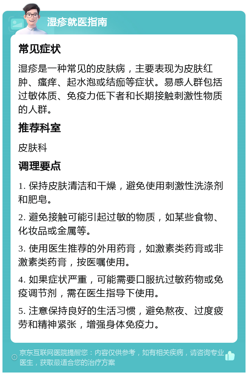 湿疹就医指南 常见症状 湿疹是一种常见的皮肤病，主要表现为皮肤红肿、瘙痒、起水泡或结痂等症状。易感人群包括过敏体质、免疫力低下者和长期接触刺激性物质的人群。 推荐科室 皮肤科 调理要点 1. 保持皮肤清洁和干燥，避免使用刺激性洗涤剂和肥皂。 2. 避免接触可能引起过敏的物质，如某些食物、化妆品或金属等。 3. 使用医生推荐的外用药膏，如激素类药膏或非激素类药膏，按医嘱使用。 4. 如果症状严重，可能需要口服抗过敏药物或免疫调节剂，需在医生指导下使用。 5. 注意保持良好的生活习惯，避免熬夜、过度疲劳和精神紧张，增强身体免疫力。