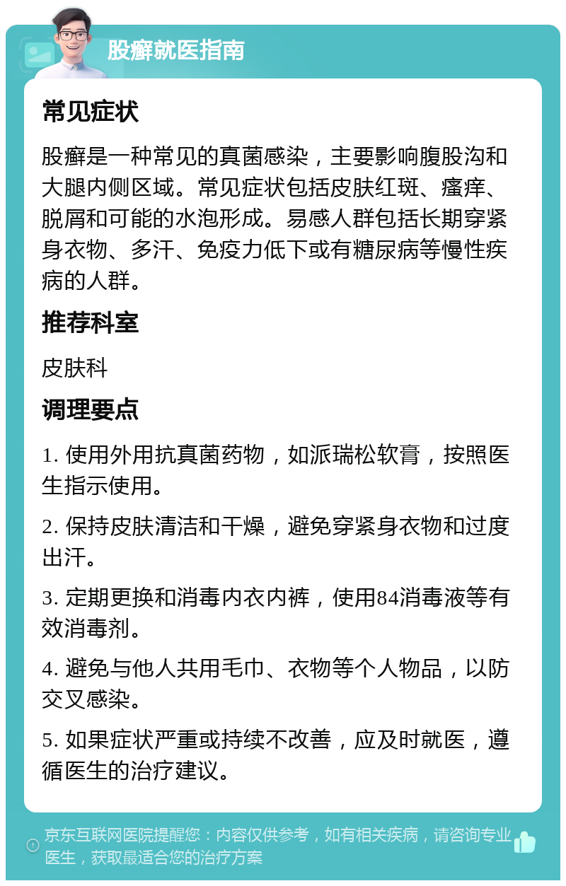 股癣就医指南 常见症状 股癣是一种常见的真菌感染，主要影响腹股沟和大腿内侧区域。常见症状包括皮肤红斑、瘙痒、脱屑和可能的水泡形成。易感人群包括长期穿紧身衣物、多汗、免疫力低下或有糖尿病等慢性疾病的人群。 推荐科室 皮肤科 调理要点 1. 使用外用抗真菌药物，如派瑞松软膏，按照医生指示使用。 2. 保持皮肤清洁和干燥，避免穿紧身衣物和过度出汗。 3. 定期更换和消毒内衣内裤，使用84消毒液等有效消毒剂。 4. 避免与他人共用毛巾、衣物等个人物品，以防交叉感染。 5. 如果症状严重或持续不改善，应及时就医，遵循医生的治疗建议。