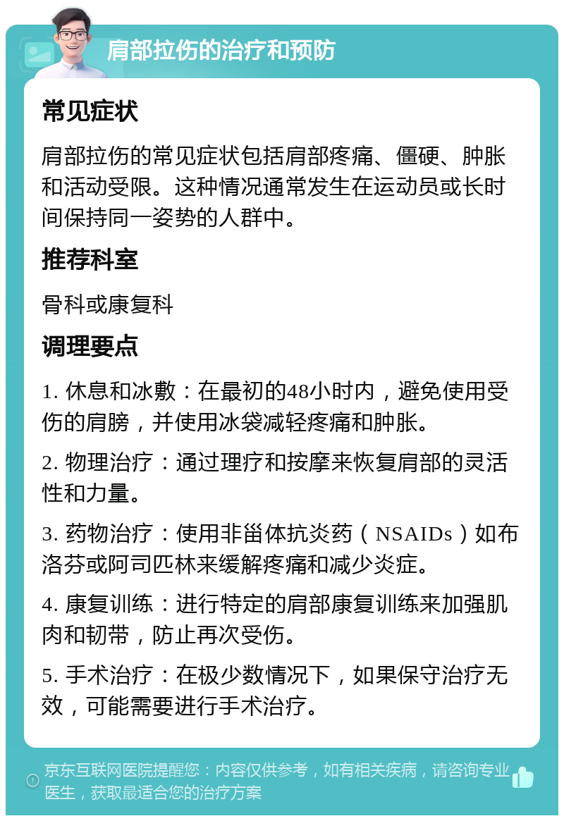 肩部拉伤的治疗和预防 常见症状 肩部拉伤的常见症状包括肩部疼痛、僵硬、肿胀和活动受限。这种情况通常发生在运动员或长时间保持同一姿势的人群中。 推荐科室 骨科或康复科 调理要点 1. 休息和冰敷：在最初的48小时内，避免使用受伤的肩膀，并使用冰袋减轻疼痛和肿胀。 2. 物理治疗：通过理疗和按摩来恢复肩部的灵活性和力量。 3. 药物治疗：使用非甾体抗炎药（NSAIDs）如布洛芬或阿司匹林来缓解疼痛和减少炎症。 4. 康复训练：进行特定的肩部康复训练来加强肌肉和韧带，防止再次受伤。 5. 手术治疗：在极少数情况下，如果保守治疗无效，可能需要进行手术治疗。