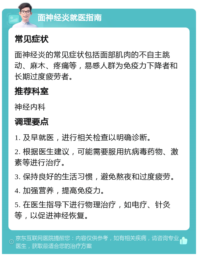 面神经炎就医指南 常见症状 面神经炎的常见症状包括面部肌肉的不自主跳动、麻木、疼痛等，易感人群为免疫力下降者和长期过度疲劳者。 推荐科室 神经内科 调理要点 1. 及早就医，进行相关检查以明确诊断。 2. 根据医生建议，可能需要服用抗病毒药物、激素等进行治疗。 3. 保持良好的生活习惯，避免熬夜和过度疲劳。 4. 加强营养，提高免疫力。 5. 在医生指导下进行物理治疗，如电疗、针灸等，以促进神经恢复。