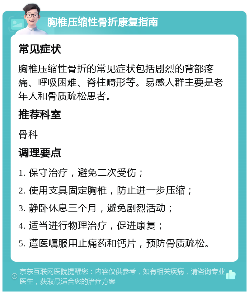 胸椎压缩性骨折康复指南 常见症状 胸椎压缩性骨折的常见症状包括剧烈的背部疼痛、呼吸困难、脊柱畸形等。易感人群主要是老年人和骨质疏松患者。 推荐科室 骨科 调理要点 1. 保守治疗，避免二次受伤； 2. 使用支具固定胸椎，防止进一步压缩； 3. 静卧休息三个月，避免剧烈活动； 4. 适当进行物理治疗，促进康复； 5. 遵医嘱服用止痛药和钙片，预防骨质疏松。