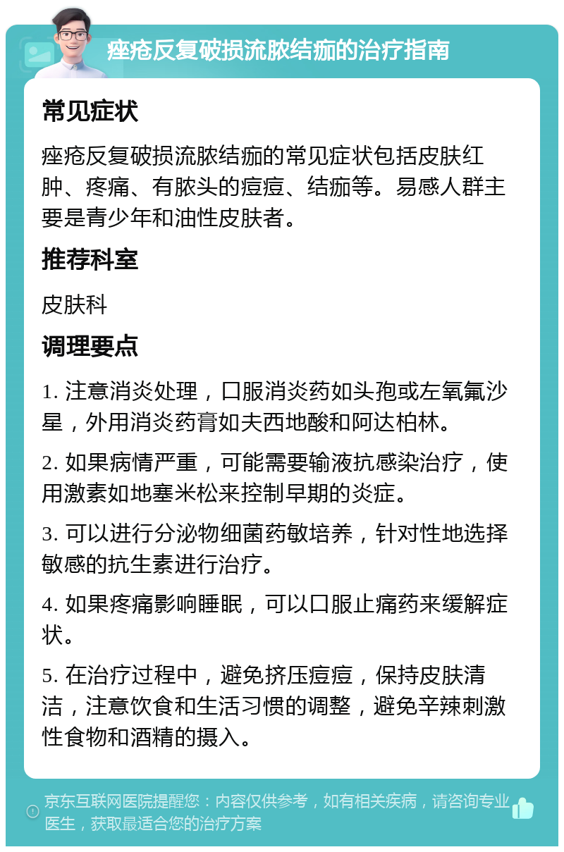 痤疮反复破损流脓结痂的治疗指南 常见症状 痤疮反复破损流脓结痂的常见症状包括皮肤红肿、疼痛、有脓头的痘痘、结痂等。易感人群主要是青少年和油性皮肤者。 推荐科室 皮肤科 调理要点 1. 注意消炎处理，口服消炎药如头孢或左氧氟沙星，外用消炎药膏如夫西地酸和阿达柏林。 2. 如果病情严重，可能需要输液抗感染治疗，使用激素如地塞米松来控制早期的炎症。 3. 可以进行分泌物细菌药敏培养，针对性地选择敏感的抗生素进行治疗。 4. 如果疼痛影响睡眠，可以口服止痛药来缓解症状。 5. 在治疗过程中，避免挤压痘痘，保持皮肤清洁，注意饮食和生活习惯的调整，避免辛辣刺激性食物和酒精的摄入。