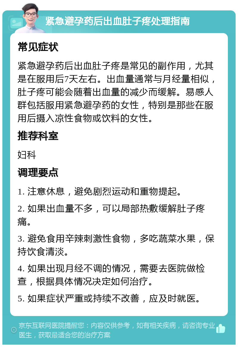 紧急避孕药后出血肚子疼处理指南 常见症状 紧急避孕药后出血肚子疼是常见的副作用，尤其是在服用后7天左右。出血量通常与月经量相似，肚子疼可能会随着出血量的减少而缓解。易感人群包括服用紧急避孕药的女性，特别是那些在服用后摄入凉性食物或饮料的女性。 推荐科室 妇科 调理要点 1. 注意休息，避免剧烈运动和重物提起。 2. 如果出血量不多，可以局部热敷缓解肚子疼痛。 3. 避免食用辛辣刺激性食物，多吃蔬菜水果，保持饮食清淡。 4. 如果出现月经不调的情况，需要去医院做检查，根据具体情况决定如何治疗。 5. 如果症状严重或持续不改善，应及时就医。