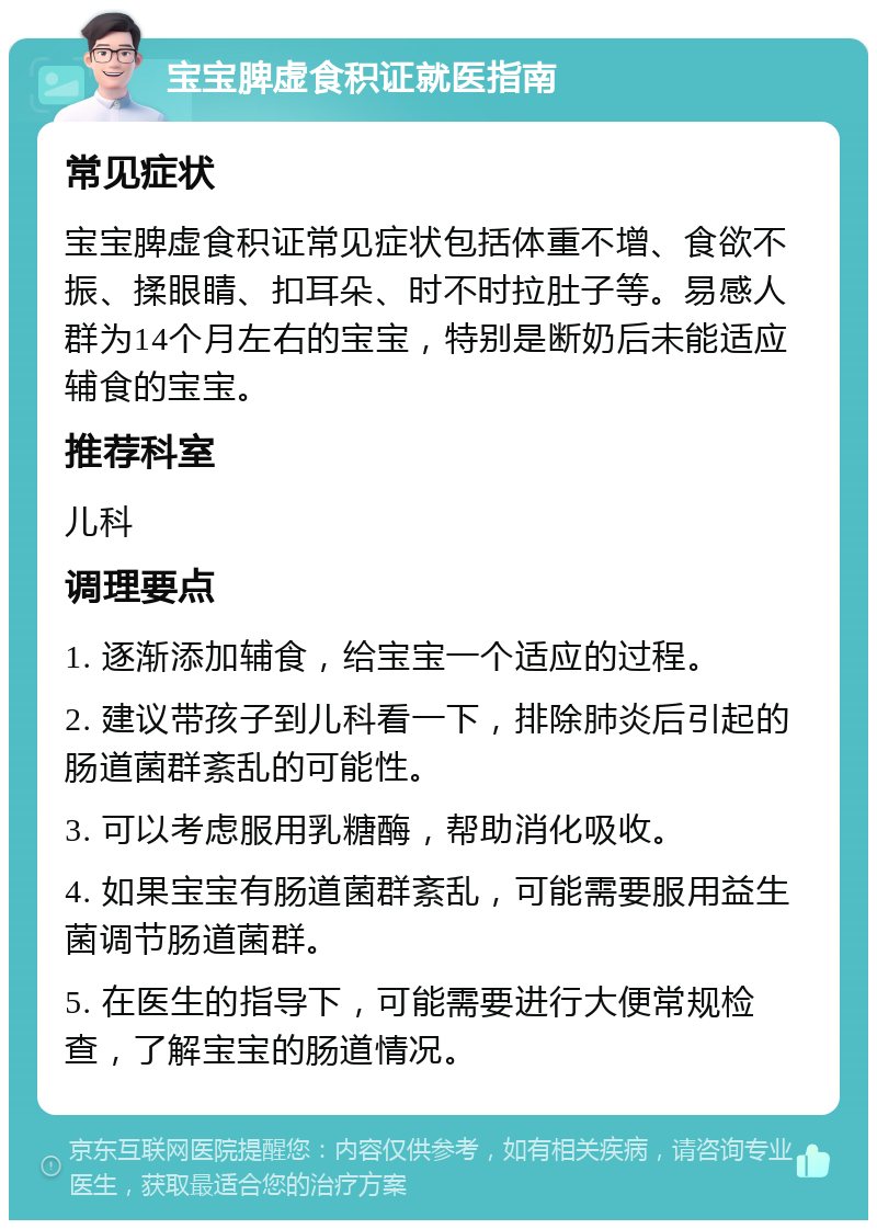 宝宝脾虚食积证就医指南 常见症状 宝宝脾虚食积证常见症状包括体重不增、食欲不振、揉眼睛、扣耳朵、时不时拉肚子等。易感人群为14个月左右的宝宝，特别是断奶后未能适应辅食的宝宝。 推荐科室 儿科 调理要点 1. 逐渐添加辅食，给宝宝一个适应的过程。 2. 建议带孩子到儿科看一下，排除肺炎后引起的肠道菌群紊乱的可能性。 3. 可以考虑服用乳糖酶，帮助消化吸收。 4. 如果宝宝有肠道菌群紊乱，可能需要服用益生菌调节肠道菌群。 5. 在医生的指导下，可能需要进行大便常规检查，了解宝宝的肠道情况。