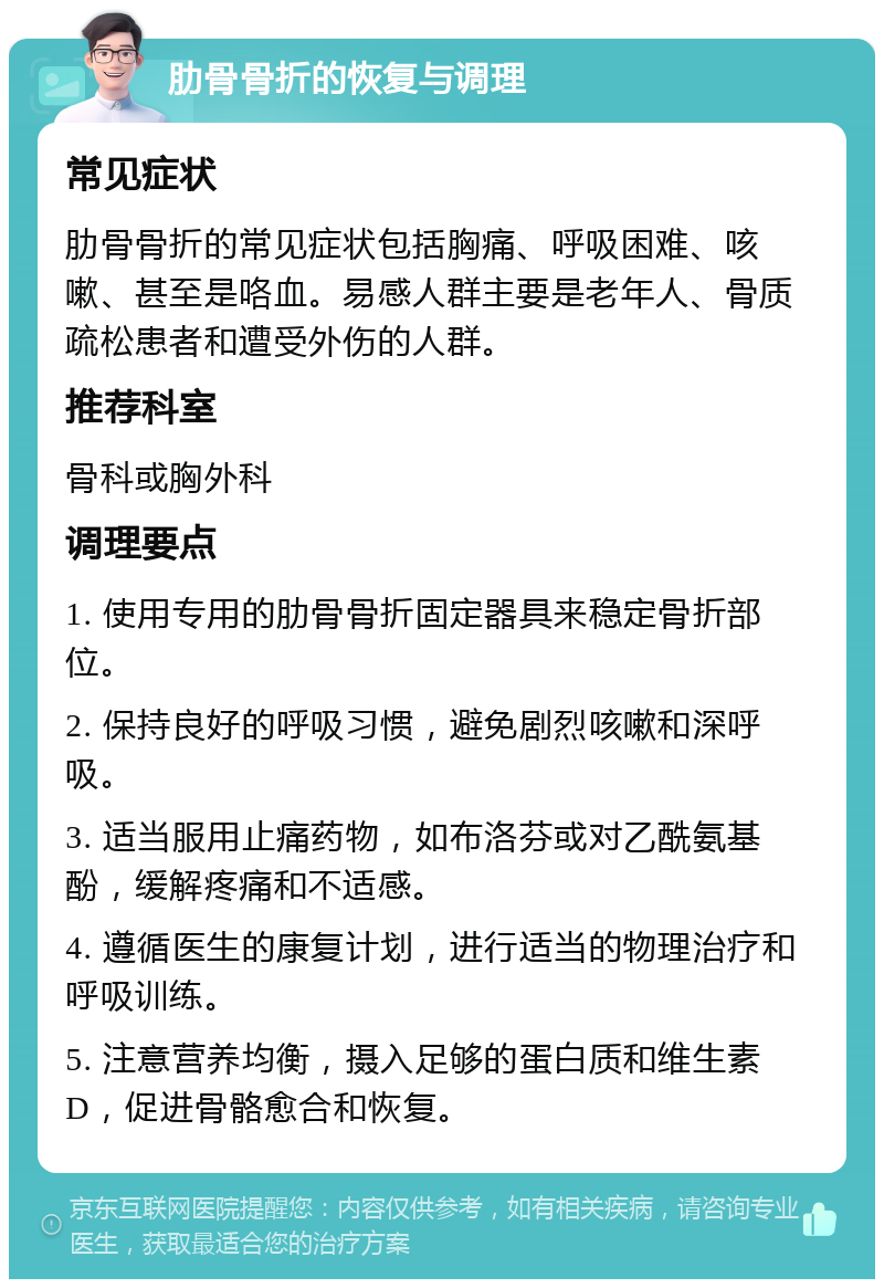 肋骨骨折的恢复与调理 常见症状 肋骨骨折的常见症状包括胸痛、呼吸困难、咳嗽、甚至是咯血。易感人群主要是老年人、骨质疏松患者和遭受外伤的人群。 推荐科室 骨科或胸外科 调理要点 1. 使用专用的肋骨骨折固定器具来稳定骨折部位。 2. 保持良好的呼吸习惯，避免剧烈咳嗽和深呼吸。 3. 适当服用止痛药物，如布洛芬或对乙酰氨基酚，缓解疼痛和不适感。 4. 遵循医生的康复计划，进行适当的物理治疗和呼吸训练。 5. 注意营养均衡，摄入足够的蛋白质和维生素D，促进骨骼愈合和恢复。