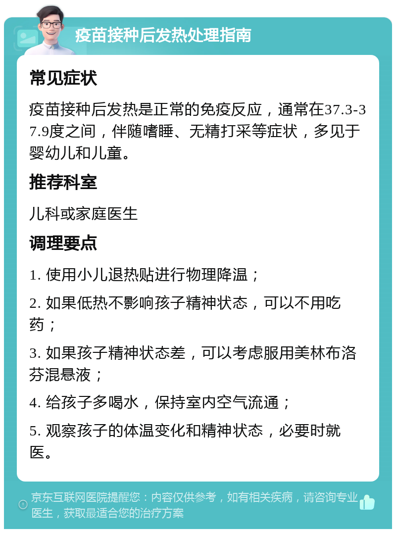 疫苗接种后发热处理指南 常见症状 疫苗接种后发热是正常的免疫反应，通常在37.3-37.9度之间，伴随嗜睡、无精打采等症状，多见于婴幼儿和儿童。 推荐科室 儿科或家庭医生 调理要点 1. 使用小儿退热贴进行物理降温； 2. 如果低热不影响孩子精神状态，可以不用吃药； 3. 如果孩子精神状态差，可以考虑服用美林布洛芬混悬液； 4. 给孩子多喝水，保持室内空气流通； 5. 观察孩子的体温变化和精神状态，必要时就医。