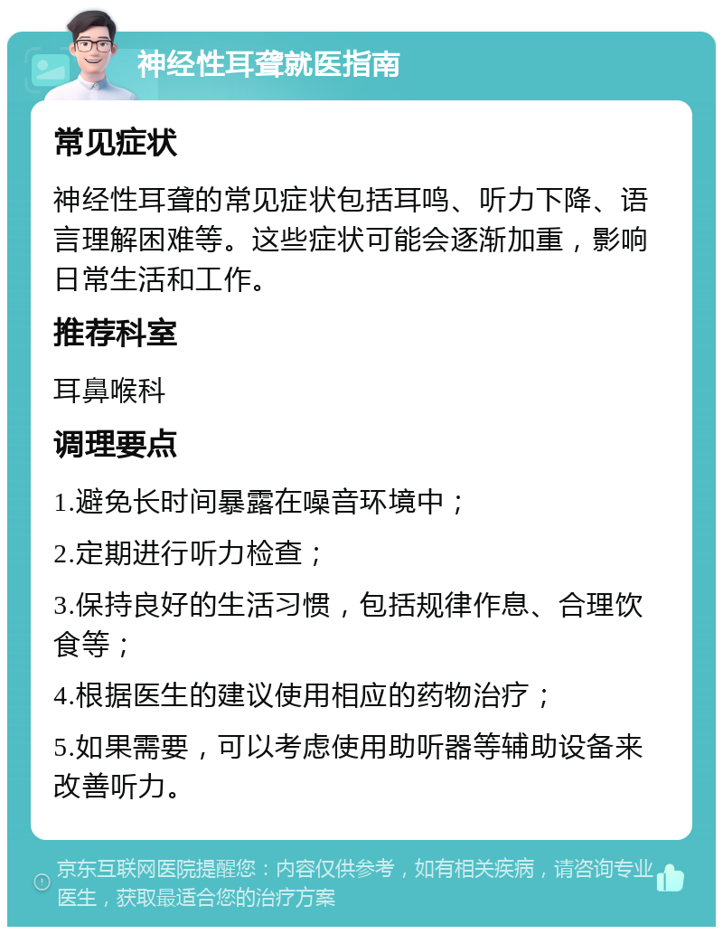 神经性耳聋就医指南 常见症状 神经性耳聋的常见症状包括耳鸣、听力下降、语言理解困难等。这些症状可能会逐渐加重，影响日常生活和工作。 推荐科室 耳鼻喉科 调理要点 1.避免长时间暴露在噪音环境中； 2.定期进行听力检查； 3.保持良好的生活习惯，包括规律作息、合理饮食等； 4.根据医生的建议使用相应的药物治疗； 5.如果需要，可以考虑使用助听器等辅助设备来改善听力。