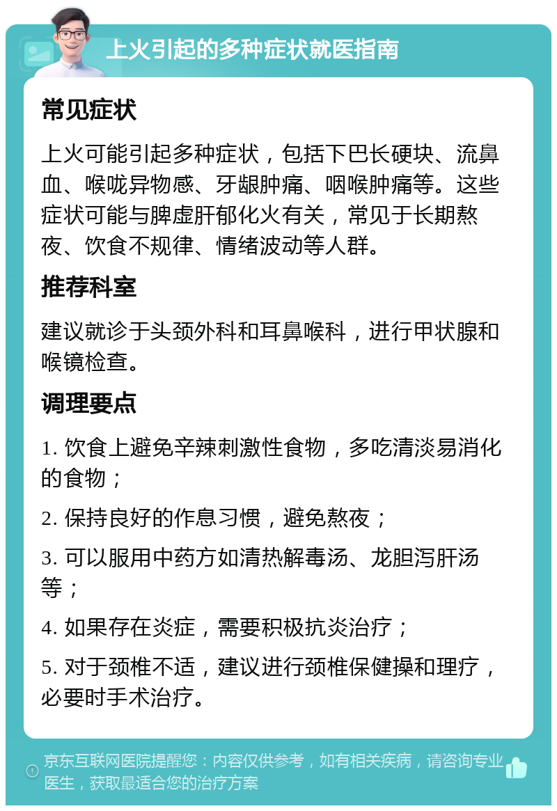 上火引起的多种症状就医指南 常见症状 上火可能引起多种症状，包括下巴长硬块、流鼻血、喉咙异物感、牙龈肿痛、咽喉肿痛等。这些症状可能与脾虚肝郁化火有关，常见于长期熬夜、饮食不规律、情绪波动等人群。 推荐科室 建议就诊于头颈外科和耳鼻喉科，进行甲状腺和喉镜检查。 调理要点 1. 饮食上避免辛辣刺激性食物，多吃清淡易消化的食物； 2. 保持良好的作息习惯，避免熬夜； 3. 可以服用中药方如清热解毒汤、龙胆泻肝汤等； 4. 如果存在炎症，需要积极抗炎治疗； 5. 对于颈椎不适，建议进行颈椎保健操和理疗，必要时手术治疗。