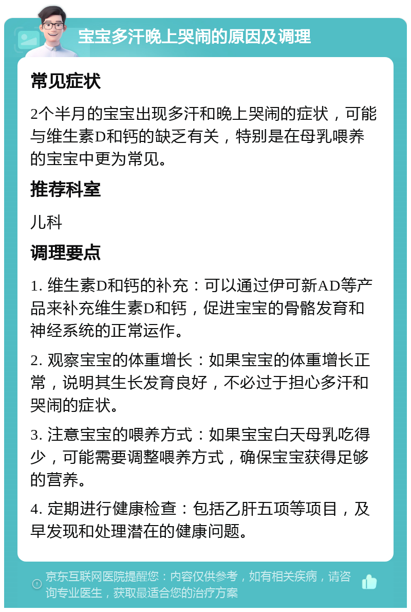 宝宝多汗晚上哭闹的原因及调理 常见症状 2个半月的宝宝出现多汗和晚上哭闹的症状，可能与维生素D和钙的缺乏有关，特别是在母乳喂养的宝宝中更为常见。 推荐科室 儿科 调理要点 1. 维生素D和钙的补充：可以通过伊可新AD等产品来补充维生素D和钙，促进宝宝的骨骼发育和神经系统的正常运作。 2. 观察宝宝的体重增长：如果宝宝的体重增长正常，说明其生长发育良好，不必过于担心多汗和哭闹的症状。 3. 注意宝宝的喂养方式：如果宝宝白天母乳吃得少，可能需要调整喂养方式，确保宝宝获得足够的营养。 4. 定期进行健康检查：包括乙肝五项等项目，及早发现和处理潜在的健康问题。