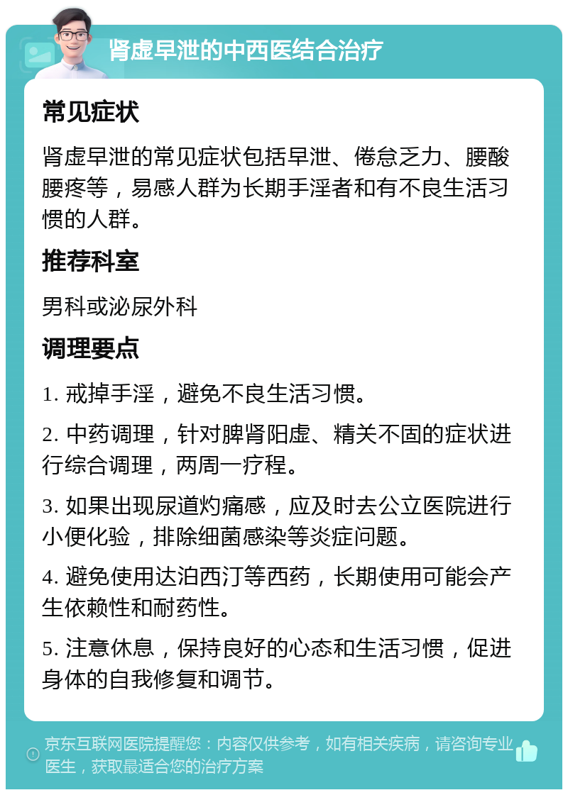 肾虚早泄的中西医结合治疗 常见症状 肾虚早泄的常见症状包括早泄、倦怠乏力、腰酸腰疼等，易感人群为长期手淫者和有不良生活习惯的人群。 推荐科室 男科或泌尿外科 调理要点 1. 戒掉手淫，避免不良生活习惯。 2. 中药调理，针对脾肾阳虚、精关不固的症状进行综合调理，两周一疗程。 3. 如果出现尿道灼痛感，应及时去公立医院进行小便化验，排除细菌感染等炎症问题。 4. 避免使用达泊西汀等西药，长期使用可能会产生依赖性和耐药性。 5. 注意休息，保持良好的心态和生活习惯，促进身体的自我修复和调节。