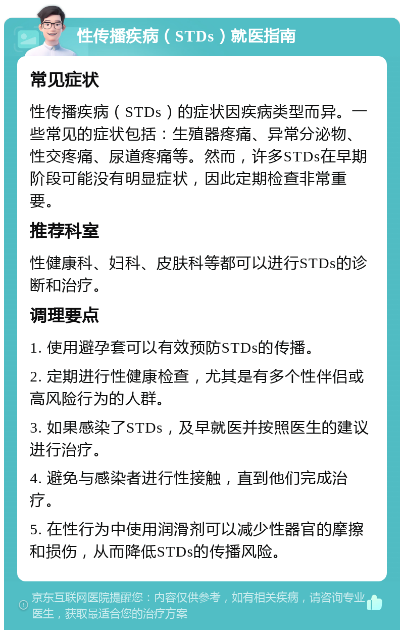 性传播疾病（STDs）就医指南 常见症状 性传播疾病（STDs）的症状因疾病类型而异。一些常见的症状包括：生殖器疼痛、异常分泌物、性交疼痛、尿道疼痛等。然而，许多STDs在早期阶段可能没有明显症状，因此定期检查非常重要。 推荐科室 性健康科、妇科、皮肤科等都可以进行STDs的诊断和治疗。 调理要点 1. 使用避孕套可以有效预防STDs的传播。 2. 定期进行性健康检查，尤其是有多个性伴侣或高风险行为的人群。 3. 如果感染了STDs，及早就医并按照医生的建议进行治疗。 4. 避免与感染者进行性接触，直到他们完成治疗。 5. 在性行为中使用润滑剂可以减少性器官的摩擦和损伤，从而降低STDs的传播风险。