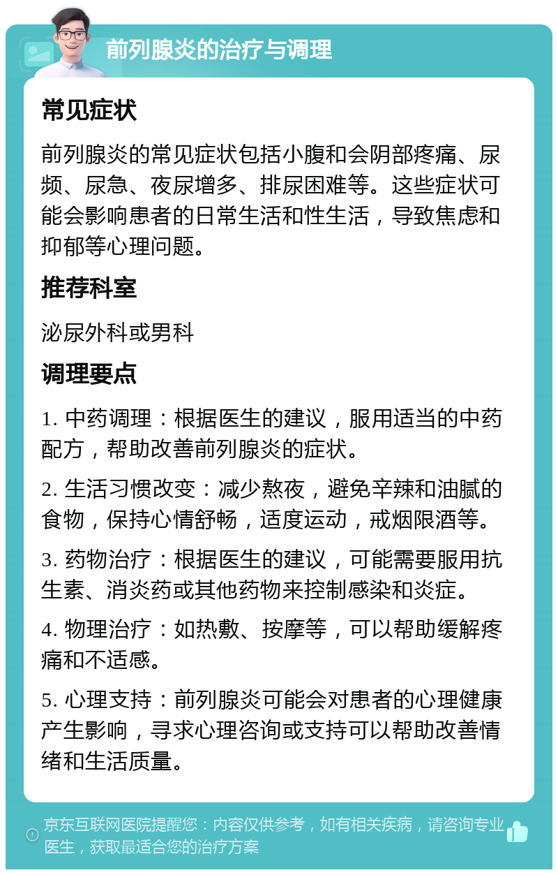 前列腺炎的治疗与调理 常见症状 前列腺炎的常见症状包括小腹和会阴部疼痛、尿频、尿急、夜尿增多、排尿困难等。这些症状可能会影响患者的日常生活和性生活，导致焦虑和抑郁等心理问题。 推荐科室 泌尿外科或男科 调理要点 1. 中药调理：根据医生的建议，服用适当的中药配方，帮助改善前列腺炎的症状。 2. 生活习惯改变：减少熬夜，避免辛辣和油腻的食物，保持心情舒畅，适度运动，戒烟限酒等。 3. 药物治疗：根据医生的建议，可能需要服用抗生素、消炎药或其他药物来控制感染和炎症。 4. 物理治疗：如热敷、按摩等，可以帮助缓解疼痛和不适感。 5. 心理支持：前列腺炎可能会对患者的心理健康产生影响，寻求心理咨询或支持可以帮助改善情绪和生活质量。