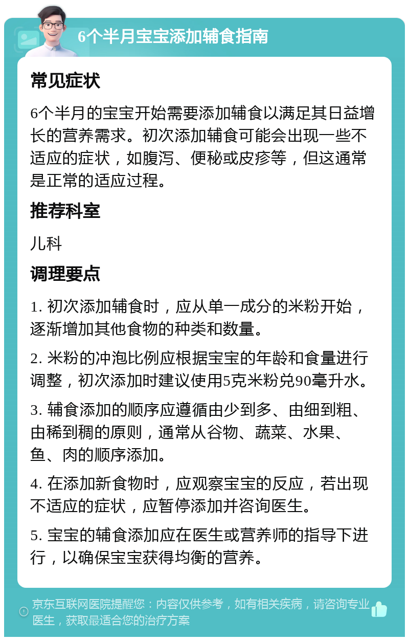 6个半月宝宝添加辅食指南 常见症状 6个半月的宝宝开始需要添加辅食以满足其日益增长的营养需求。初次添加辅食可能会出现一些不适应的症状，如腹泻、便秘或皮疹等，但这通常是正常的适应过程。 推荐科室 儿科 调理要点 1. 初次添加辅食时，应从单一成分的米粉开始，逐渐增加其他食物的种类和数量。 2. 米粉的冲泡比例应根据宝宝的年龄和食量进行调整，初次添加时建议使用5克米粉兑90毫升水。 3. 辅食添加的顺序应遵循由少到多、由细到粗、由稀到稠的原则，通常从谷物、蔬菜、水果、鱼、肉的顺序添加。 4. 在添加新食物时，应观察宝宝的反应，若出现不适应的症状，应暂停添加并咨询医生。 5. 宝宝的辅食添加应在医生或营养师的指导下进行，以确保宝宝获得均衡的营养。