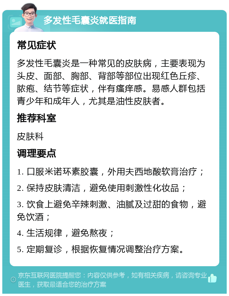 多发性毛囊炎就医指南 常见症状 多发性毛囊炎是一种常见的皮肤病，主要表现为头皮、面部、胸部、背部等部位出现红色丘疹、脓疱、结节等症状，伴有瘙痒感。易感人群包括青少年和成年人，尤其是油性皮肤者。 推荐科室 皮肤科 调理要点 1. 口服米诺环素胶囊，外用夫西地酸软膏治疗； 2. 保持皮肤清洁，避免使用刺激性化妆品； 3. 饮食上避免辛辣刺激、油腻及过甜的食物，避免饮酒； 4. 生活规律，避免熬夜； 5. 定期复诊，根据恢复情况调整治疗方案。