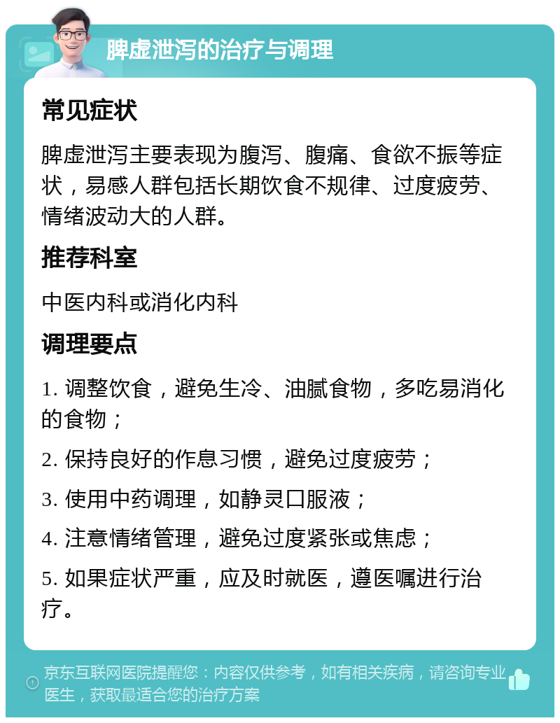 脾虚泄泻的治疗与调理 常见症状 脾虚泄泻主要表现为腹泻、腹痛、食欲不振等症状，易感人群包括长期饮食不规律、过度疲劳、情绪波动大的人群。 推荐科室 中医内科或消化内科 调理要点 1. 调整饮食，避免生冷、油腻食物，多吃易消化的食物； 2. 保持良好的作息习惯，避免过度疲劳； 3. 使用中药调理，如静灵口服液； 4. 注意情绪管理，避免过度紧张或焦虑； 5. 如果症状严重，应及时就医，遵医嘱进行治疗。