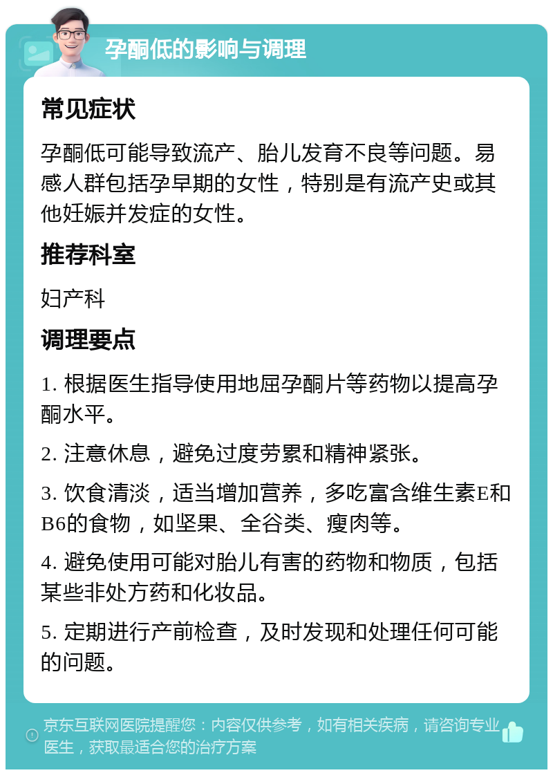 孕酮低的影响与调理 常见症状 孕酮低可能导致流产、胎儿发育不良等问题。易感人群包括孕早期的女性，特别是有流产史或其他妊娠并发症的女性。 推荐科室 妇产科 调理要点 1. 根据医生指导使用地屈孕酮片等药物以提高孕酮水平。 2. 注意休息，避免过度劳累和精神紧张。 3. 饮食清淡，适当增加营养，多吃富含维生素E和B6的食物，如坚果、全谷类、瘦肉等。 4. 避免使用可能对胎儿有害的药物和物质，包括某些非处方药和化妆品。 5. 定期进行产前检查，及时发现和处理任何可能的问题。