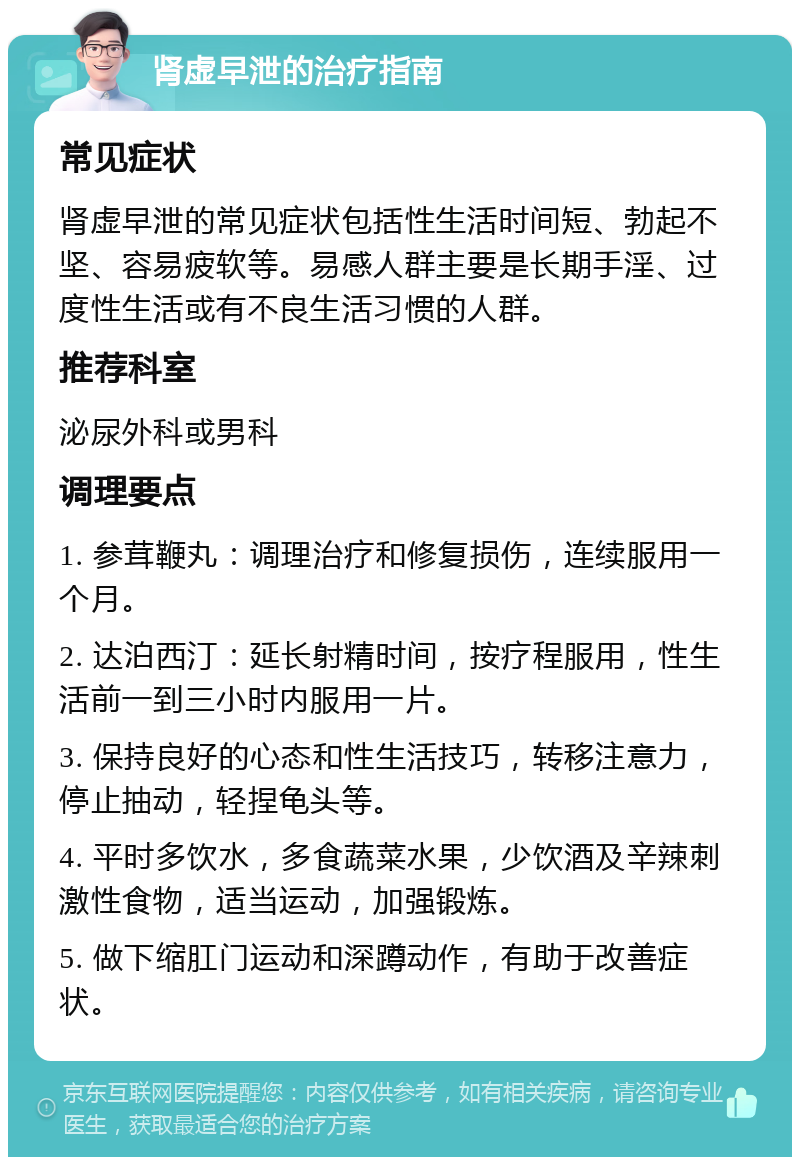 肾虚早泄的治疗指南 常见症状 肾虚早泄的常见症状包括性生活时间短、勃起不坚、容易疲软等。易感人群主要是长期手淫、过度性生活或有不良生活习惯的人群。 推荐科室 泌尿外科或男科 调理要点 1. 参茸鞭丸：调理治疗和修复损伤，连续服用一个月。 2. 达泊西汀：延长射精时间，按疗程服用，性生活前一到三小时内服用一片。 3. 保持良好的心态和性生活技巧，转移注意力，停止抽动，轻捏龟头等。 4. 平时多饮水，多食蔬菜水果，少饮酒及辛辣刺激性食物，适当运动，加强锻炼。 5. 做下缩肛门运动和深蹲动作，有助于改善症状。