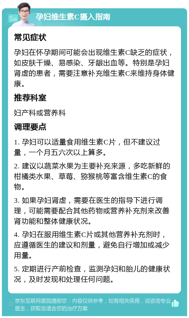 孕妇维生素C摄入指南 常见症状 孕妇在怀孕期间可能会出现维生素C缺乏的症状，如皮肤干燥、易感染、牙龈出血等。特别是孕妇肾虚的患者，需要注意补充维生素C来维持身体健康。 推荐科室 妇产科或营养科 调理要点 1. 孕妇可以适量食用维生素C片，但不建议过量，一个月五六次以上算多。 2. 建议以蔬菜水果为主要补充来源，多吃新鲜的柑橘类水果、草莓、猕猴桃等富含维生素C的食物。 3. 如果孕妇肾虚，需要在医生的指导下进行调理，可能需要配合其他药物或营养补充剂来改善肾功能和整体健康状况。 4. 孕妇在服用维生素C片或其他营养补充剂时，应遵循医生的建议和剂量，避免自行增加或减少用量。 5. 定期进行产前检查，监测孕妇和胎儿的健康状况，及时发现和处理任何问题。