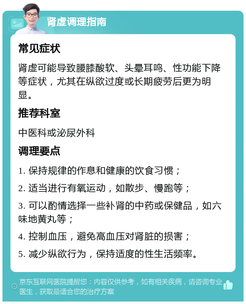 肾虚调理指南 常见症状 肾虚可能导致腰膝酸软、头晕耳鸣、性功能下降等症状，尤其在纵欲过度或长期疲劳后更为明显。 推荐科室 中医科或泌尿外科 调理要点 1. 保持规律的作息和健康的饮食习惯； 2. 适当进行有氧运动，如散步、慢跑等； 3. 可以酌情选择一些补肾的中药或保健品，如六味地黄丸等； 4. 控制血压，避免高血压对肾脏的损害； 5. 减少纵欲行为，保持适度的性生活频率。