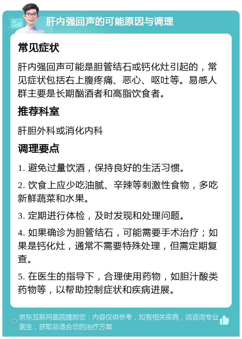 肝内强回声的可能原因与调理 常见症状 肝内强回声可能是胆管结石或钙化灶引起的，常见症状包括右上腹疼痛、恶心、呕吐等。易感人群主要是长期酗酒者和高脂饮食者。 推荐科室 肝胆外科或消化内科 调理要点 1. 避免过量饮酒，保持良好的生活习惯。 2. 饮食上应少吃油腻、辛辣等刺激性食物，多吃新鲜蔬菜和水果。 3. 定期进行体检，及时发现和处理问题。 4. 如果确诊为胆管结石，可能需要手术治疗；如果是钙化灶，通常不需要特殊处理，但需定期复查。 5. 在医生的指导下，合理使用药物，如胆汁酸类药物等，以帮助控制症状和疾病进展。