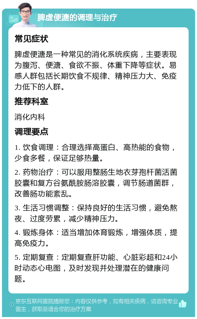 脾虚便溏的调理与治疗 常见症状 脾虚便溏是一种常见的消化系统疾病，主要表现为腹泻、便溏、食欲不振、体重下降等症状。易感人群包括长期饮食不规律、精神压力大、免疫力低下的人群。 推荐科室 消化内科 调理要点 1. 饮食调理：合理选择高蛋白、高热能的食物，少食多餐，保证足够热量。 2. 药物治疗：可以服用整肠生地衣芽孢杆菌活菌胶囊和复方谷氨酰胺肠溶胶囊，调节肠道菌群，改善肠功能紊乱。 3. 生活习惯调整：保持良好的生活习惯，避免熬夜、过度劳累，减少精神压力。 4. 锻炼身体：适当增加体育锻炼，增强体质，提高免疫力。 5. 定期复查：定期复查肝功能、心脏彩超和24小时动态心电图，及时发现并处理潜在的健康问题。