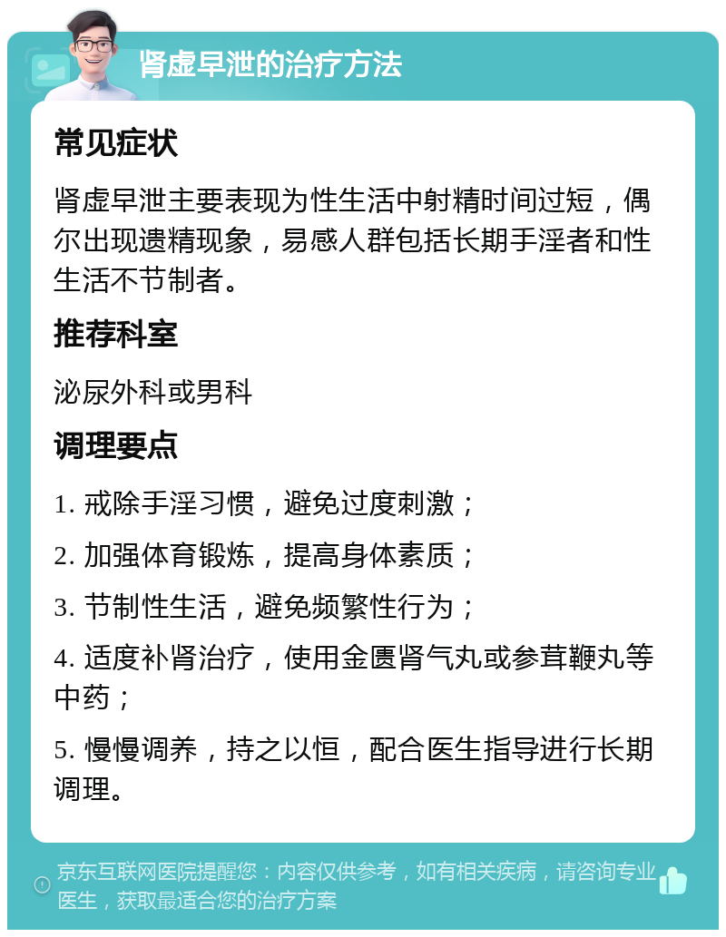 肾虚早泄的治疗方法 常见症状 肾虚早泄主要表现为性生活中射精时间过短，偶尔出现遗精现象，易感人群包括长期手淫者和性生活不节制者。 推荐科室 泌尿外科或男科 调理要点 1. 戒除手淫习惯，避免过度刺激； 2. 加强体育锻炼，提高身体素质； 3. 节制性生活，避免频繁性行为； 4. 适度补肾治疗，使用金匮肾气丸或参茸鞭丸等中药； 5. 慢慢调养，持之以恒，配合医生指导进行长期调理。