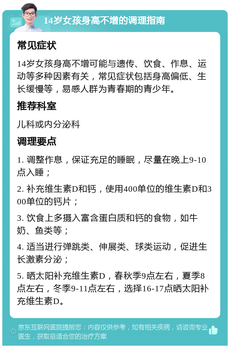 14岁女孩身高不增的调理指南 常见症状 14岁女孩身高不增可能与遗传、饮食、作息、运动等多种因素有关，常见症状包括身高偏低、生长缓慢等，易感人群为青春期的青少年。 推荐科室 儿科或内分泌科 调理要点 1. 调整作息，保证充足的睡眠，尽量在晚上9-10点入睡； 2. 补充维生素D和钙，使用400单位的维生素D和300单位的钙片； 3. 饮食上多摄入富含蛋白质和钙的食物，如牛奶、鱼类等； 4. 适当进行弹跳类、伸展类、球类运动，促进生长激素分泌； 5. 晒太阳补充维生素D，春秋季9点左右，夏季8点左右，冬季9-11点左右，选择16-17点晒太阳补充维生素D。