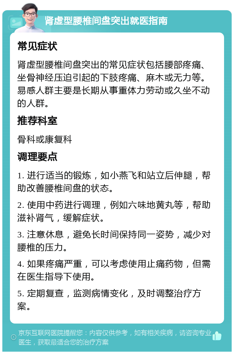 肾虚型腰椎间盘突出就医指南 常见症状 肾虚型腰椎间盘突出的常见症状包括腰部疼痛、坐骨神经压迫引起的下肢疼痛、麻木或无力等。易感人群主要是长期从事重体力劳动或久坐不动的人群。 推荐科室 骨科或康复科 调理要点 1. 进行适当的锻炼，如小燕飞和站立后伸腿，帮助改善腰椎间盘的状态。 2. 使用中药进行调理，例如六味地黄丸等，帮助滋补肾气，缓解症状。 3. 注意休息，避免长时间保持同一姿势，减少对腰椎的压力。 4. 如果疼痛严重，可以考虑使用止痛药物，但需在医生指导下使用。 5. 定期复查，监测病情变化，及时调整治疗方案。