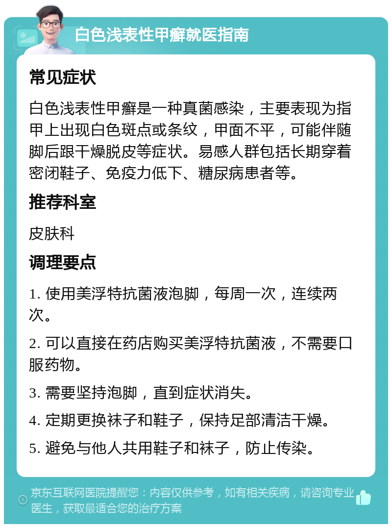 白色浅表性甲癣就医指南 常见症状 白色浅表性甲癣是一种真菌感染，主要表现为指甲上出现白色斑点或条纹，甲面不平，可能伴随脚后跟干燥脱皮等症状。易感人群包括长期穿着密闭鞋子、免疫力低下、糖尿病患者等。 推荐科室 皮肤科 调理要点 1. 使用美浮特抗菌液泡脚，每周一次，连续两次。 2. 可以直接在药店购买美浮特抗菌液，不需要口服药物。 3. 需要坚持泡脚，直到症状消失。 4. 定期更换袜子和鞋子，保持足部清洁干燥。 5. 避免与他人共用鞋子和袜子，防止传染。