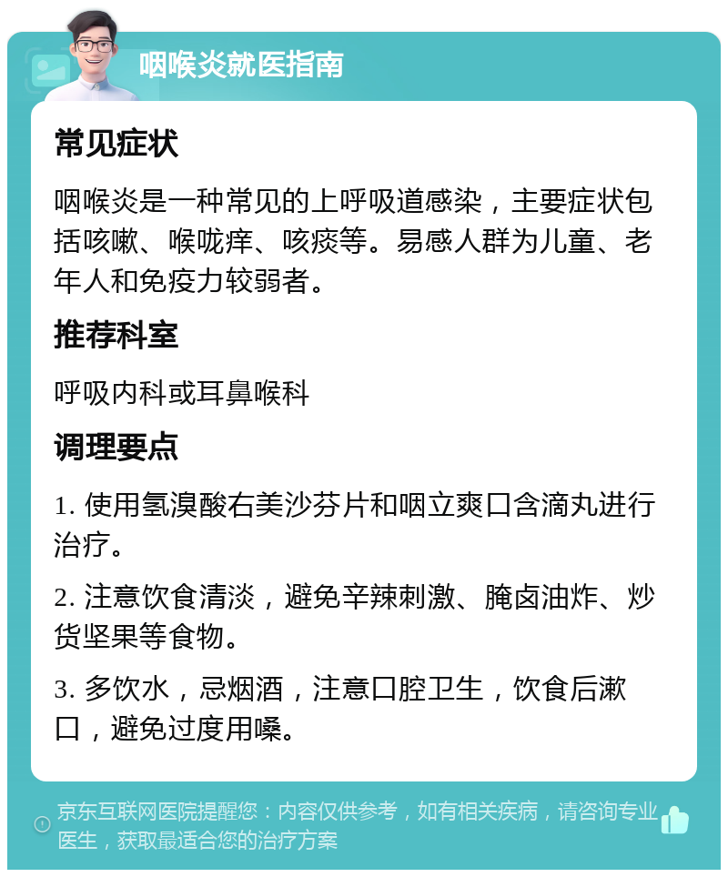 咽喉炎就医指南 常见症状 咽喉炎是一种常见的上呼吸道感染，主要症状包括咳嗽、喉咙痒、咳痰等。易感人群为儿童、老年人和免疫力较弱者。 推荐科室 呼吸内科或耳鼻喉科 调理要点 1. 使用氢溴酸右美沙芬片和咽立爽口含滴丸进行治疗。 2. 注意饮食清淡，避免辛辣刺激、腌卤油炸、炒货坚果等食物。 3. 多饮水，忌烟酒，注意口腔卫生，饮食后漱口，避免过度用嗓。