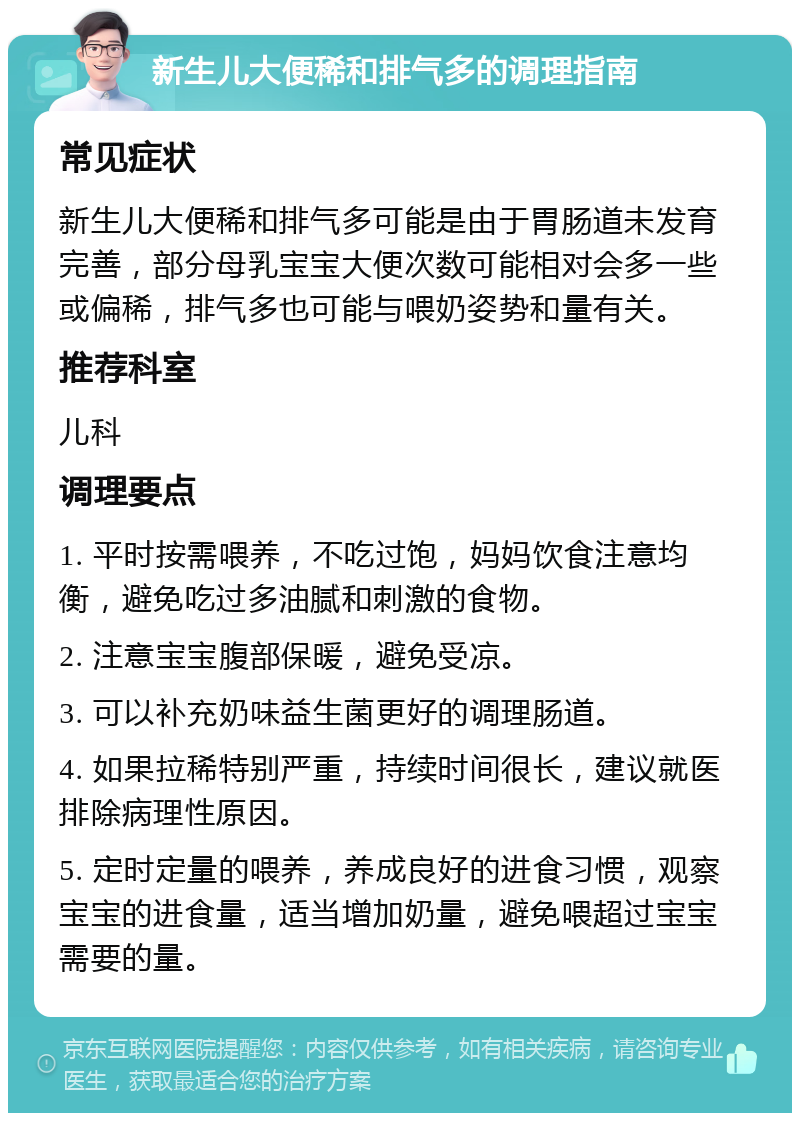 新生儿大便稀和排气多的调理指南 常见症状 新生儿大便稀和排气多可能是由于胃肠道未发育完善，部分母乳宝宝大便次数可能相对会多一些或偏稀，排气多也可能与喂奶姿势和量有关。 推荐科室 儿科 调理要点 1. 平时按需喂养，不吃过饱，妈妈饮食注意均衡，避免吃过多油腻和刺激的食物。 2. 注意宝宝腹部保暖，避免受凉。 3. 可以补充奶味益生菌更好的调理肠道。 4. 如果拉稀特别严重，持续时间很长，建议就医排除病理性原因。 5. 定时定量的喂养，养成良好的进食习惯，观察宝宝的进食量，适当增加奶量，避免喂超过宝宝需要的量。